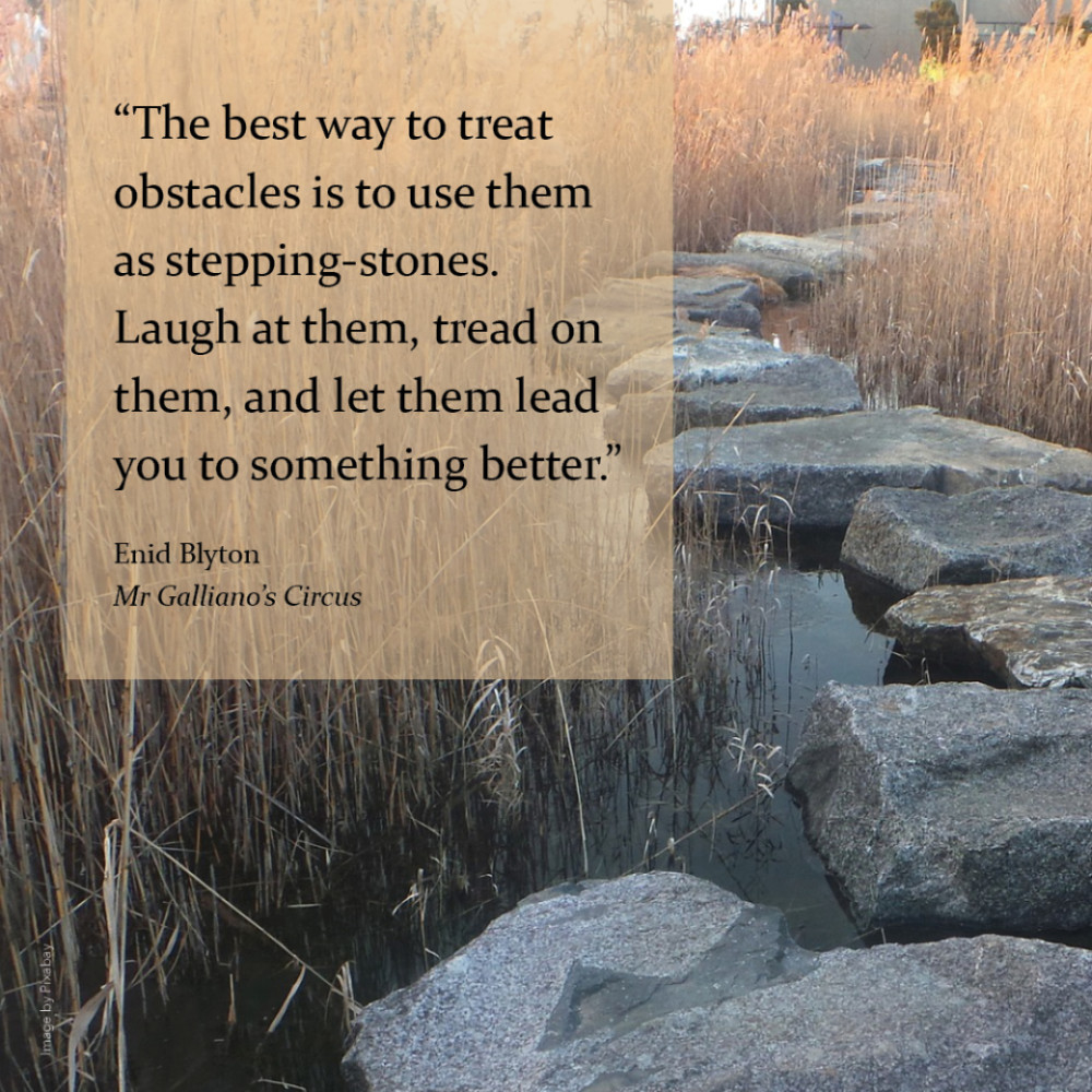 “The best way to treat obstacles is to use them as stepping-stones. Laugh at them, tread on them, and let them lead you to something better.” Enid Blyton, Mr Galliano’s Circus