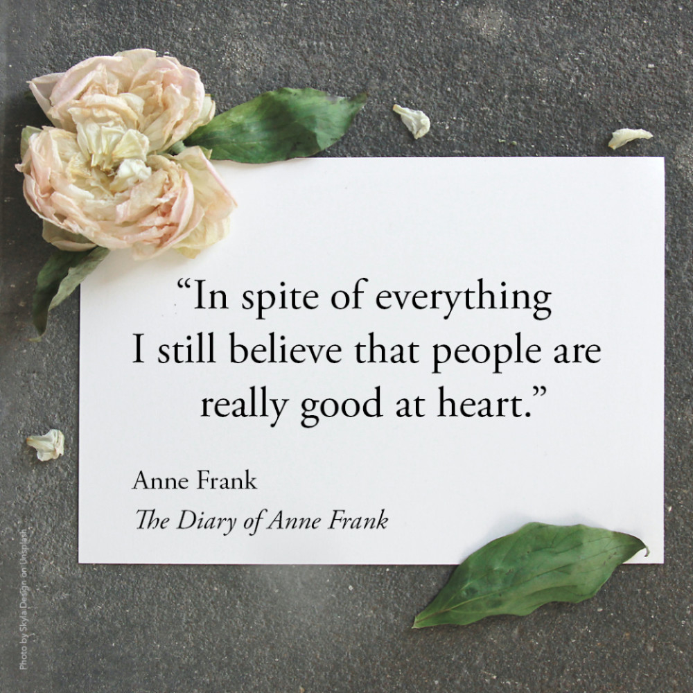 “In spite of everything I still believe that people are really good at heart." Anne Frank, The Diary of Anne Frank