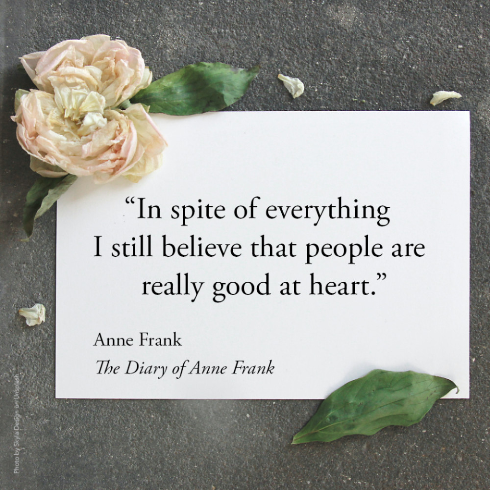 7584 “In spite of everything I still believe that people are really good at heart." Anne Frank, The Diary of Anne Frank