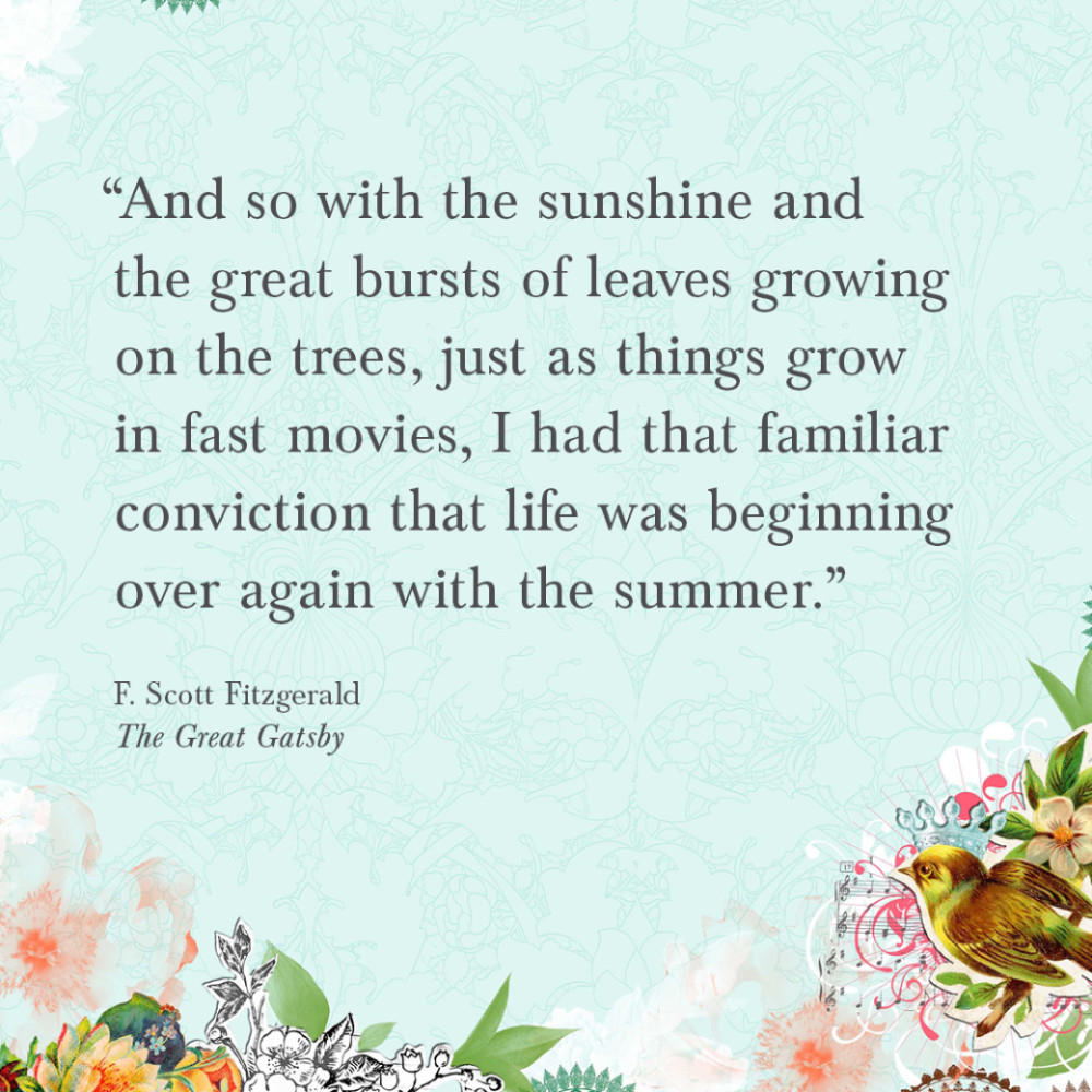 7587 “And so, with the sunshine and the great bursts of leaves growing on the trees, just as things grow in fast movies, I had that familiar conviction that life was beginning over again with the summer.” F. Scott Fitzgerald, The Great Gatsby