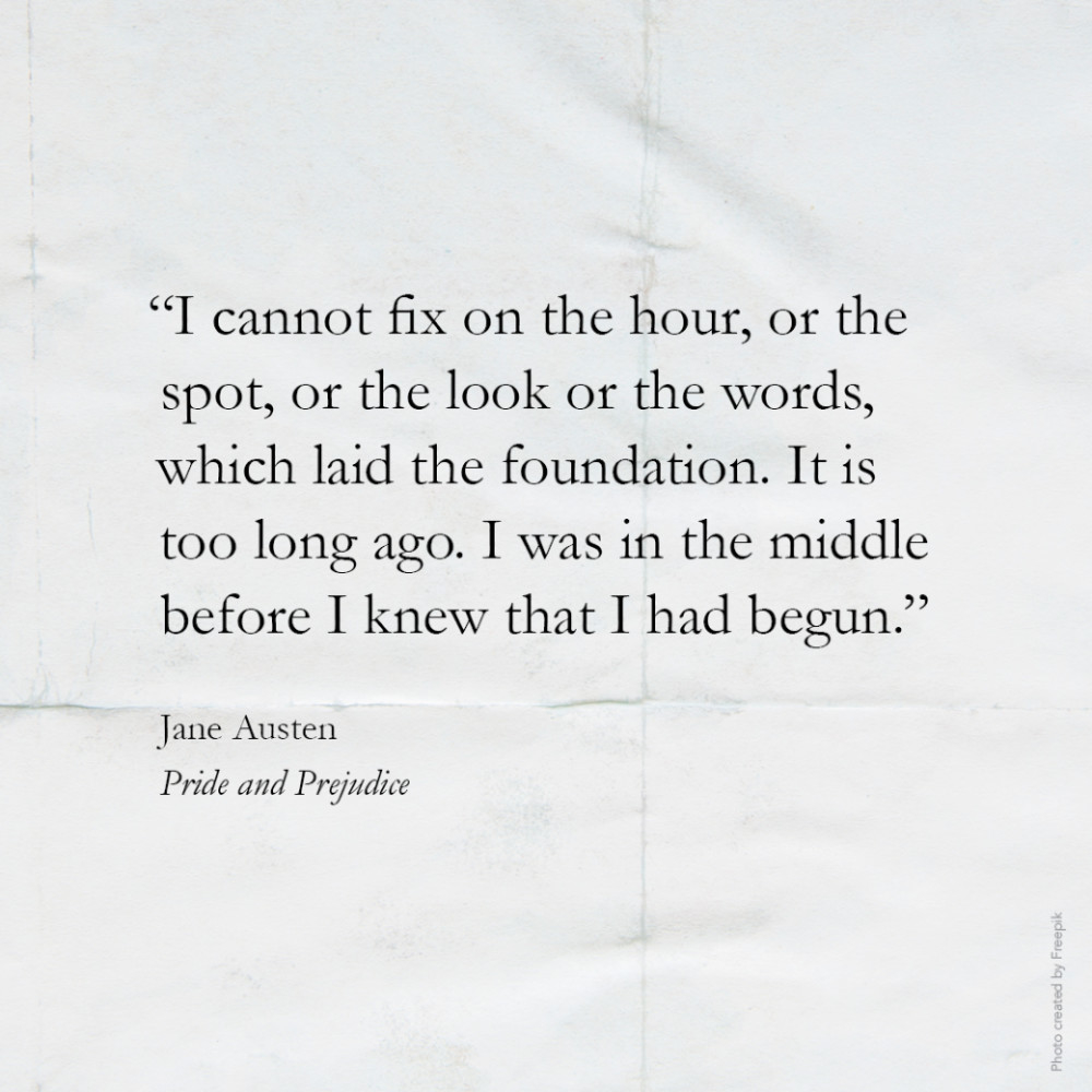 7590 “I cannot fix on the hour, or the spot, or the look or the words, which laid the foundation. It is too long ago. I was in the middle before I knew that I had begun.” Jane Austen, Pride and Prejudice