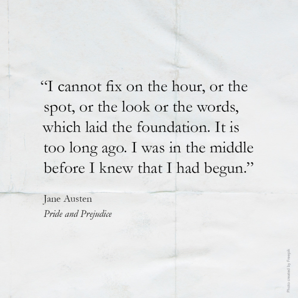 “I cannot fix on the hour, or the spot, or the look or the words, which laid the foundation. It is too long ago. I was in the middle before I knew that I had begun.” Jane Austen, Pride and Prejudice