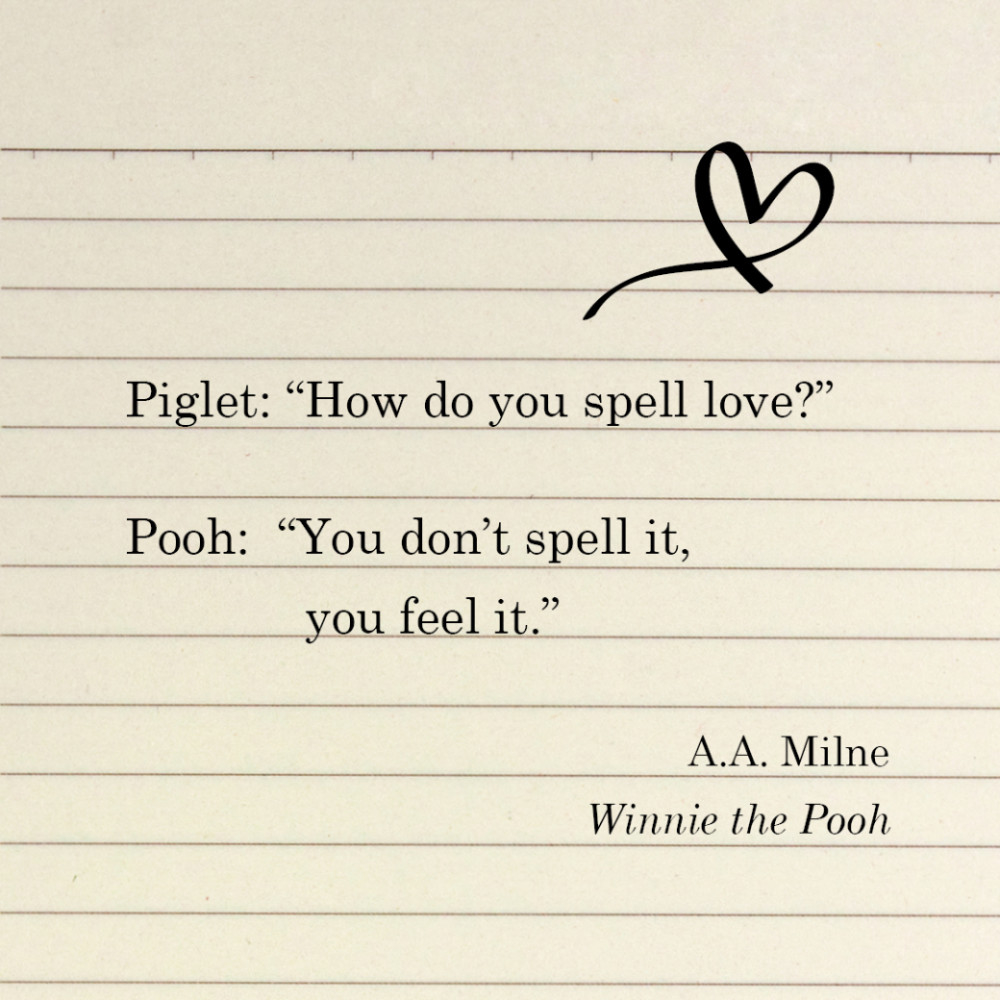 Piglet: “How do you spell love?”
Pooh: “You don’t spell it, you feel it.” A.A. Milne, Winnie the Pooh